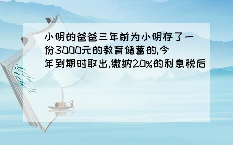 小明的爸爸三年前为小明存了一份3000元的教育储蓄的,今年到期时取出,缴纳20%的利息税后