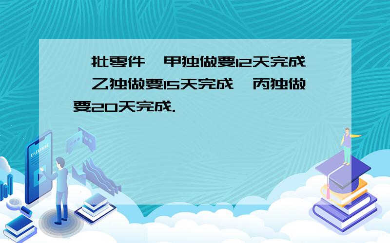 一批零件,甲独做要12天完成,乙独做要15天完成,丙独做要20天完成.