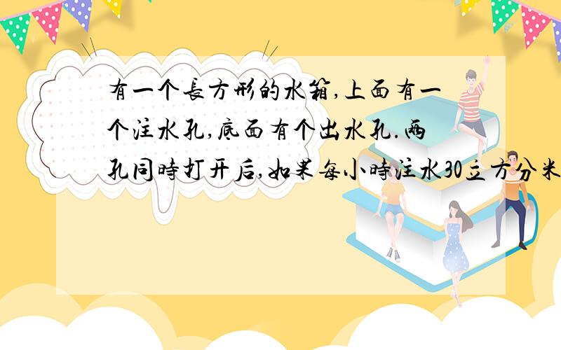 有一个长方形的水箱,上面有一个注水孔,底面有个出水孔.两孔同时打开后,如果每小时注水30立方分米,