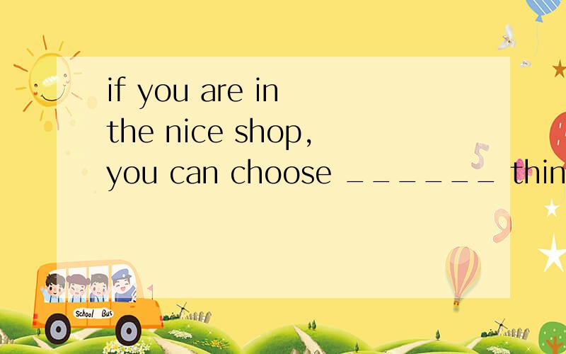 if you are in the nice shop,you can choose ______ things you