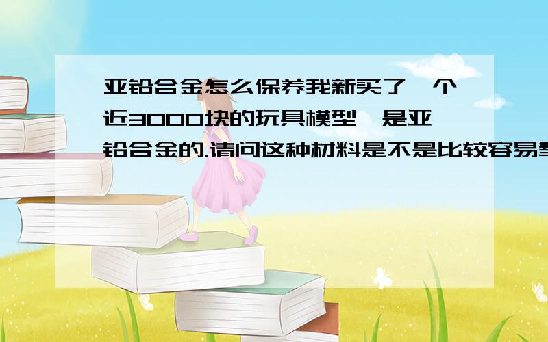 亚铅合金怎么保养我新买了一个近3000块的玩具模型,是亚铅合金的.请问这种材料是不是比较容易氧化?或者出现其他问题需要怎