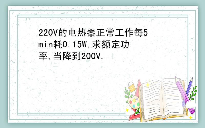 220V的电热器正常工作每5min耗0.15W,求额定功率,当降到200V,