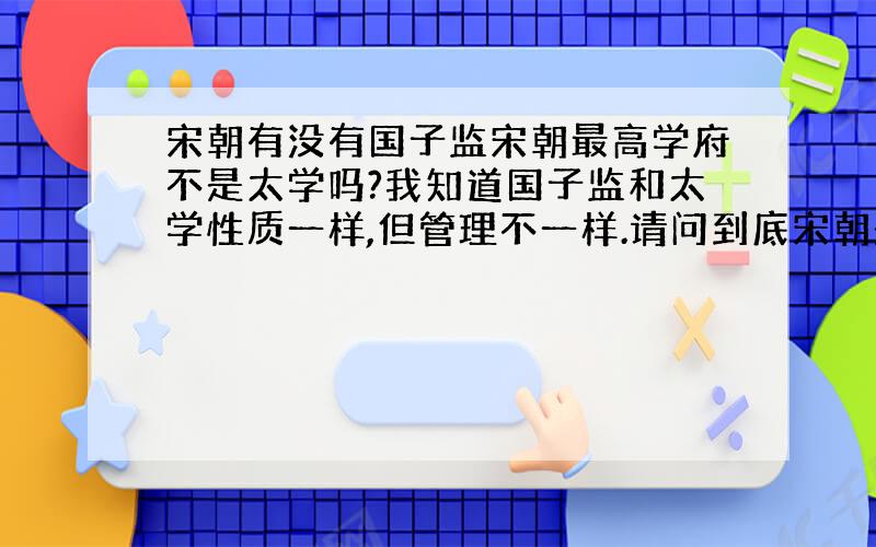 宋朝有没有国子监宋朝最高学府不是太学吗?我知道国子监和太学性质一样,但管理不一样.请问到底宋朝是太学还是国子监,或者两者