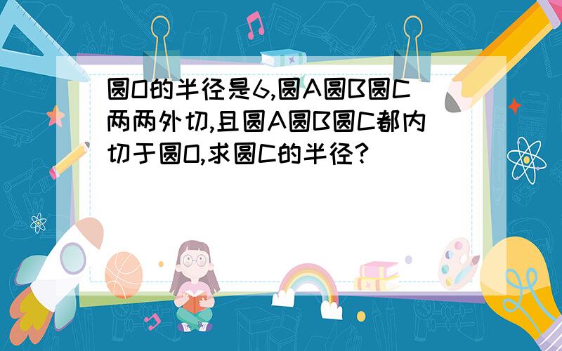 圆O的半径是6,圆A圆B圆C两两外切,且圆A圆B圆C都内切于圆O,求圆C的半径?