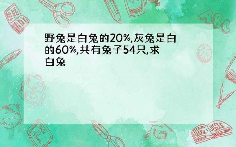 野兔是白兔的20%,灰兔是白的60%,共有兔子54只,求白兔