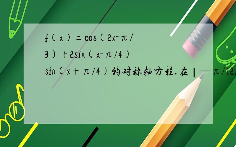 f(x)=cos(2x－π/3)+2sin(x－π/4)sin(x+π/4)的对称轴方程,在〖—π/12.π/2〗的值域