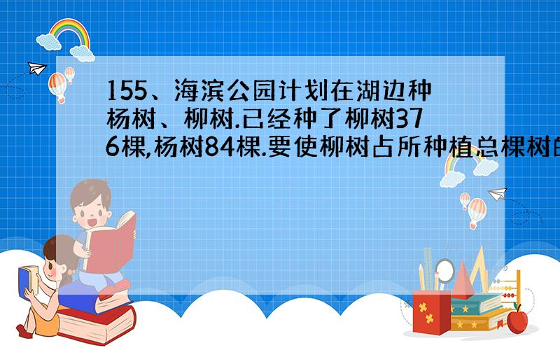 155、海滨公园计划在湖边种杨树、柳树.已经种了柳树376棵,杨树84棵.要使柳树占所种植总棵树的82.5%,还要再种柳