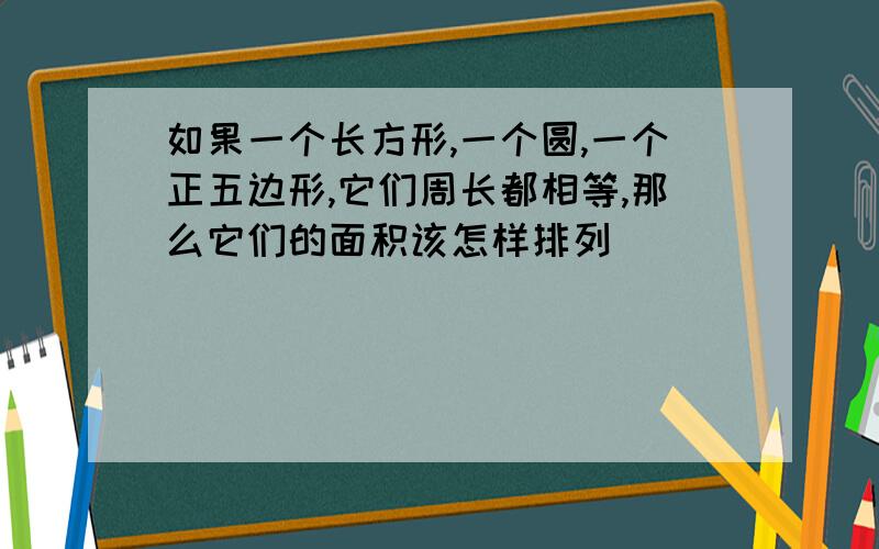 如果一个长方形,一个圆,一个正五边形,它们周长都相等,那么它们的面积该怎样排列