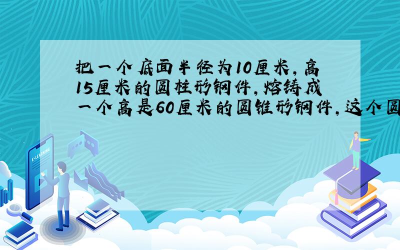 把一个底面半径为10厘米,高15厘米的圆柱形钢件,熔铸成一个高是60厘米的圆锥形钢件,这个圆锥的底面积应是