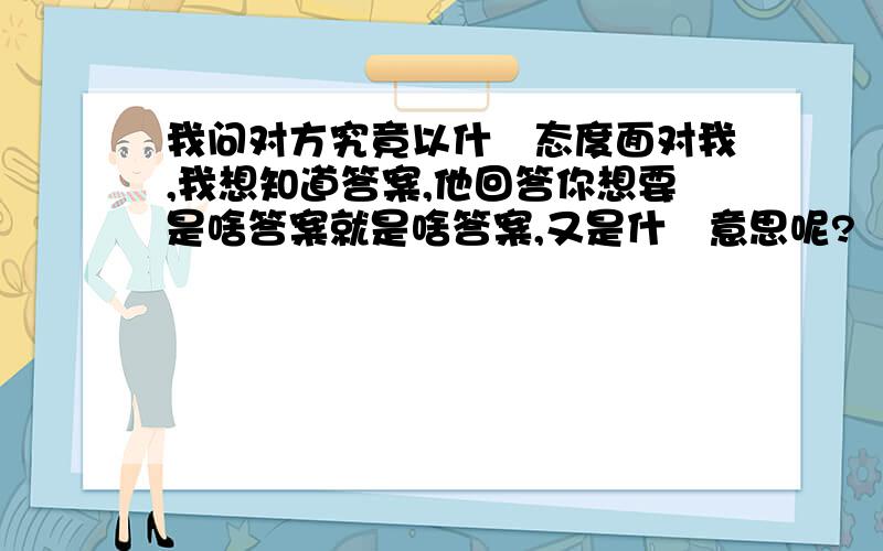 我问对方究竟以什麼态度面对我,我想知道答案,他回答你想要是啥答案就是啥答案,又是什麼意思呢?