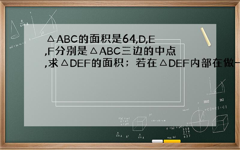 △ABC的面积是64,D,E,F分别是△ABC三边的中点,求△DEF的面积；若在△DEF内部在做一个这样的三角形,则其