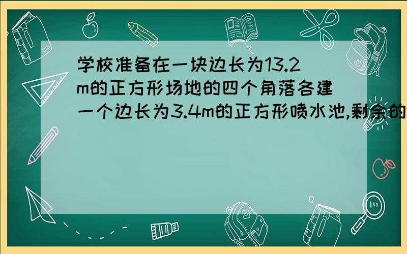 学校准备在一块边长为13.2m的正方形场地的四个角落各建一个边长为3.4m的正方形喷水池,剩余的部分修成绿地,若购买13