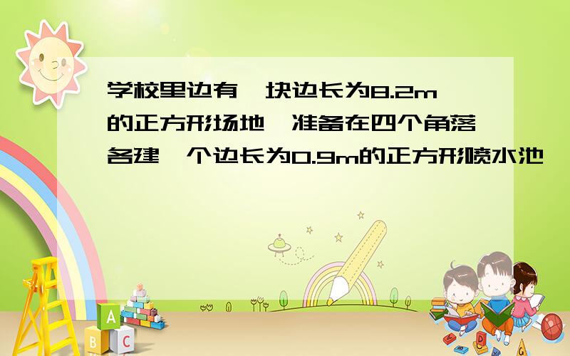 学校里边有一块边长为8.2m的正方形场地,准备在四个角落各建一个边长为0.9m的正方形喷水池,