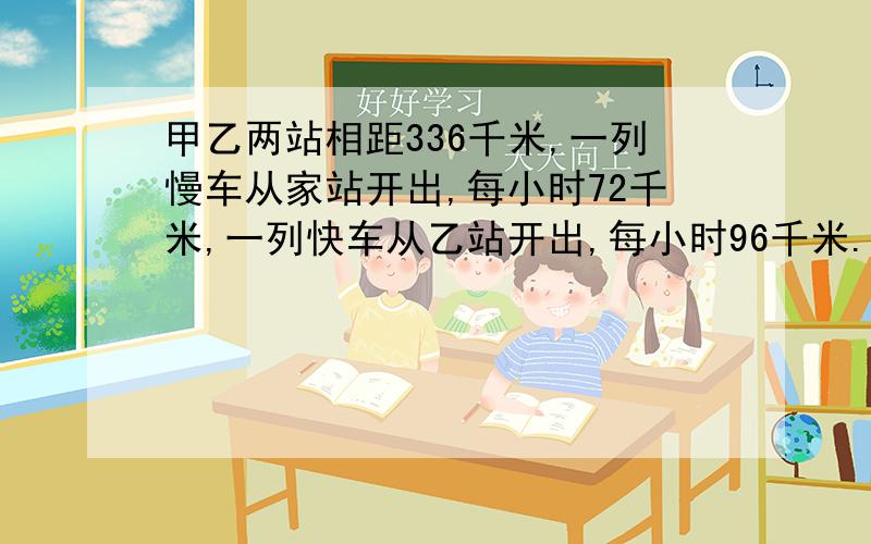 甲乙两站相距336千米,一列慢车从家站开出,每小时72千米,一列快车从乙站开出,每小时96千米.