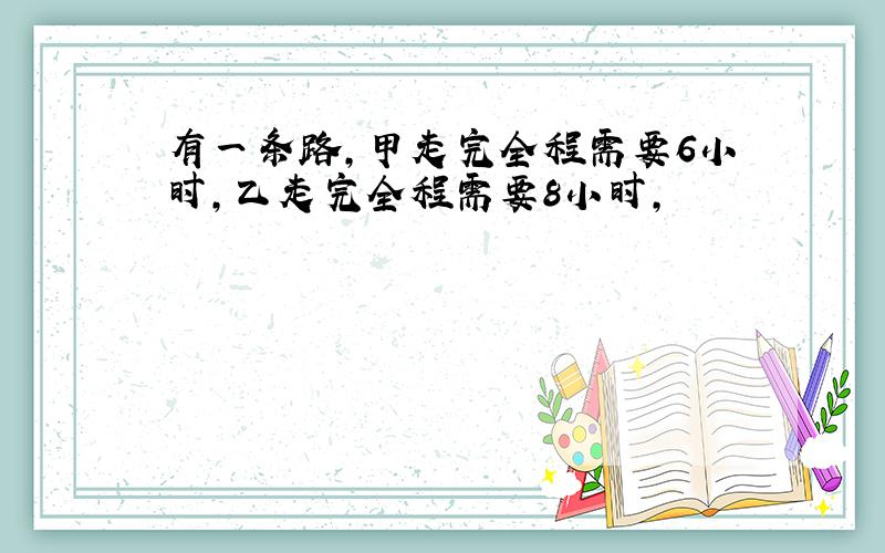 有一条路,甲走完全程需要6小时,乙走完全程需要8小时,