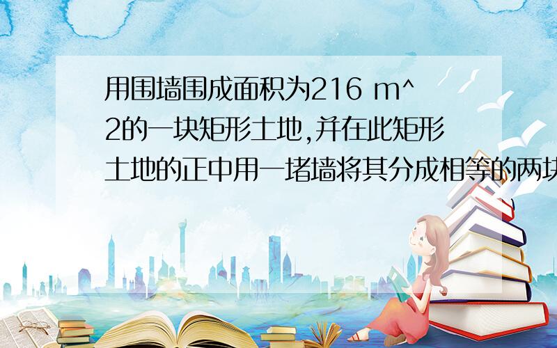 用围墙围成面积为216 m^2的一块矩形土地,并在此矩形土地的正中用一堵墙将其分成相等的两块,问这块土地的长与宽的尺寸各