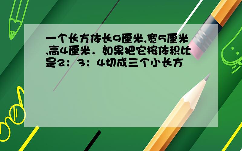 一个长方体长9厘米,宽5厘米,高4厘米．如果把它按体积比是2：3：4切成三个小长方