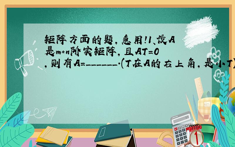 矩阵方面的题,急用!1、设A是m*n阶实矩阵,且AT=0,则有A=______.(T在A的右上角,是小T)2、若方阵A满