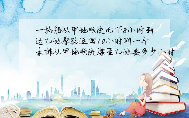 一轮船从甲地顺流而下8小时到达乙地原路返回10小时则一个木排从甲地顺流漂至乙地要多少小时