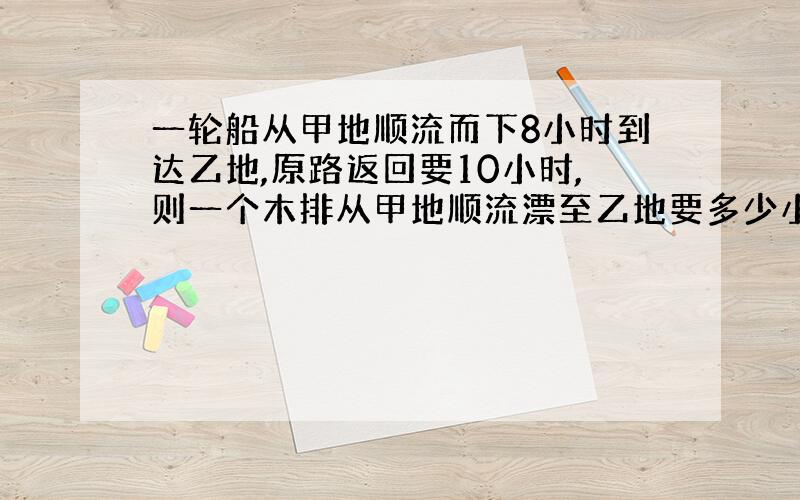 一轮船从甲地顺流而下8小时到达乙地,原路返回要10小时,则一个木排从甲地顺流漂至乙地要多少小时?