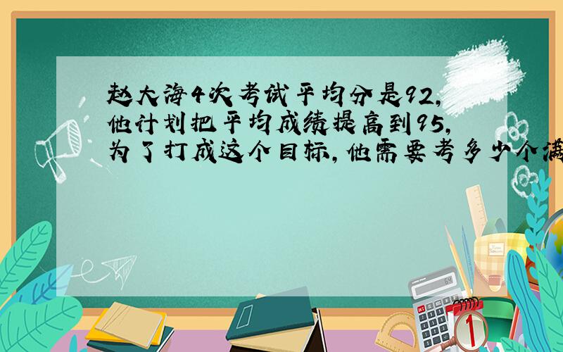 赵大海4次考试平均分是92,他计划把平均成绩提高到95,为了打成这个目标,他需要考多少个满分?（1