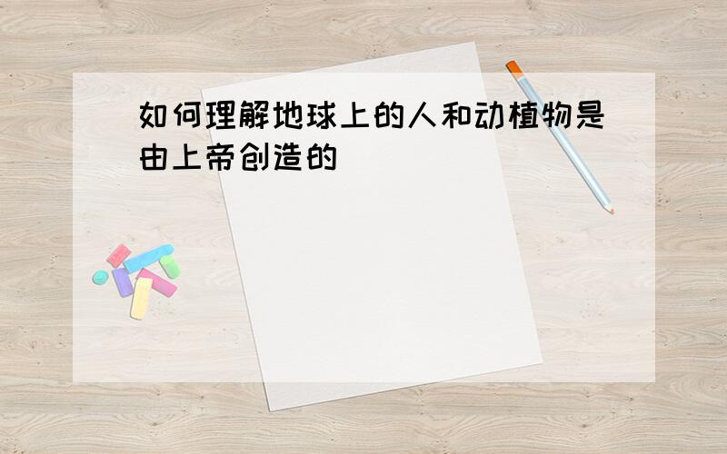 如何理解地球上的人和动植物是由上帝创造的