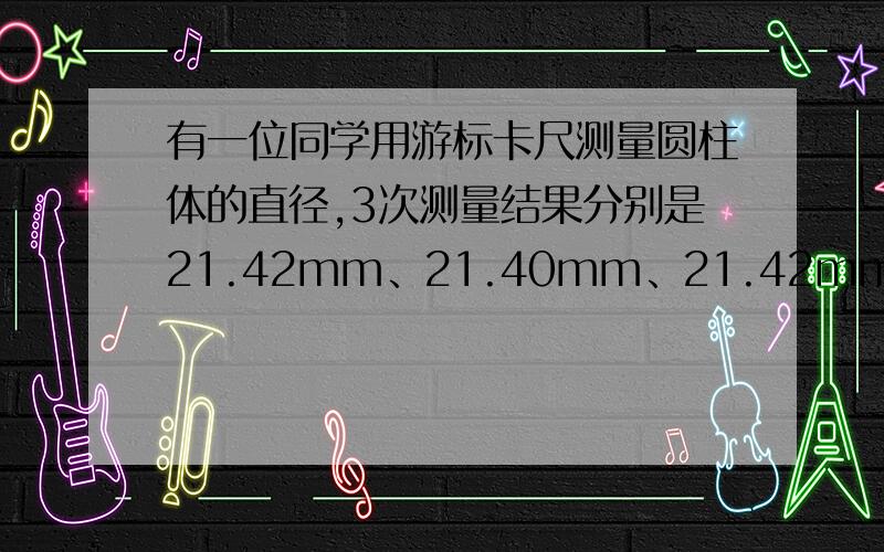 有一位同学用游标卡尺测量圆柱体的直径,3次测量结果分别是21.42mm、21.40mm、21.42mm,他算出其平均值为