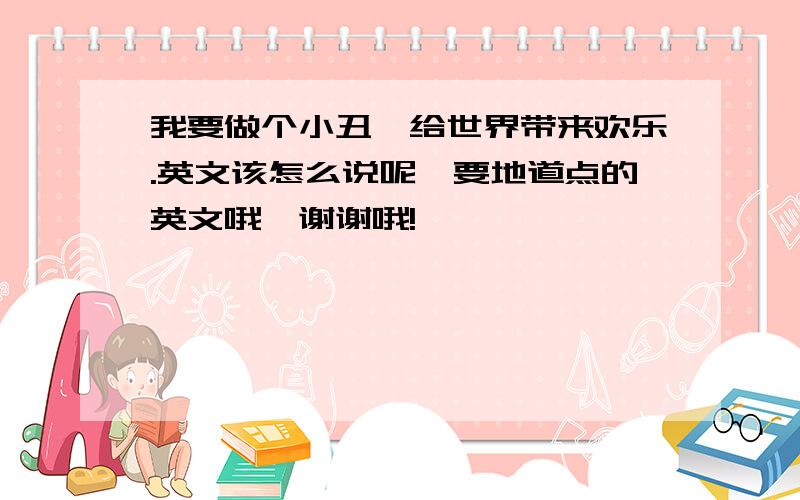 我要做个小丑,给世界带来欢乐.英文该怎么说呢、要地道点的英文哦、谢谢哦!嘻嘻……