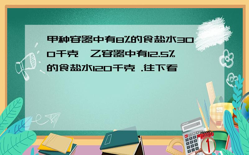 甲种容器中有8%的食盐水300千克,乙容器中有12.5%的食盐水120千克 .往下看