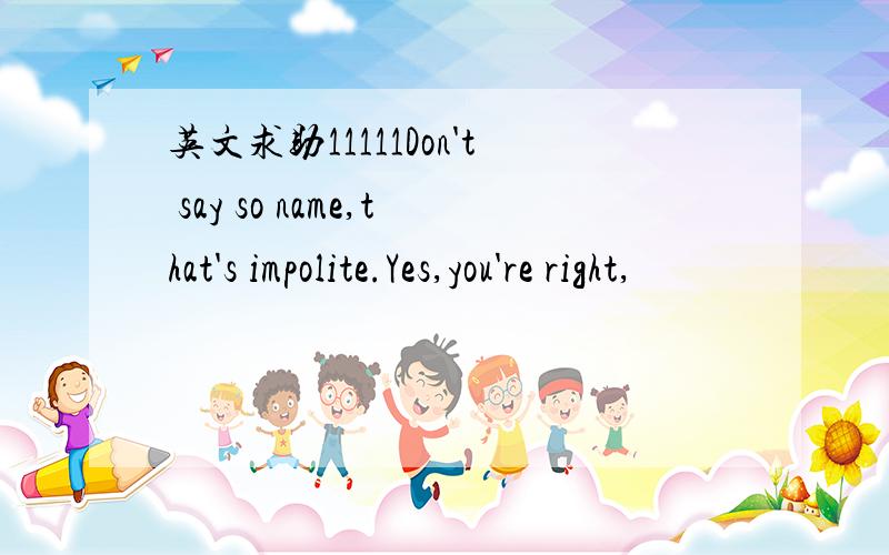 英文求助11111Don't say so name,that's impolite.Yes,you're right,