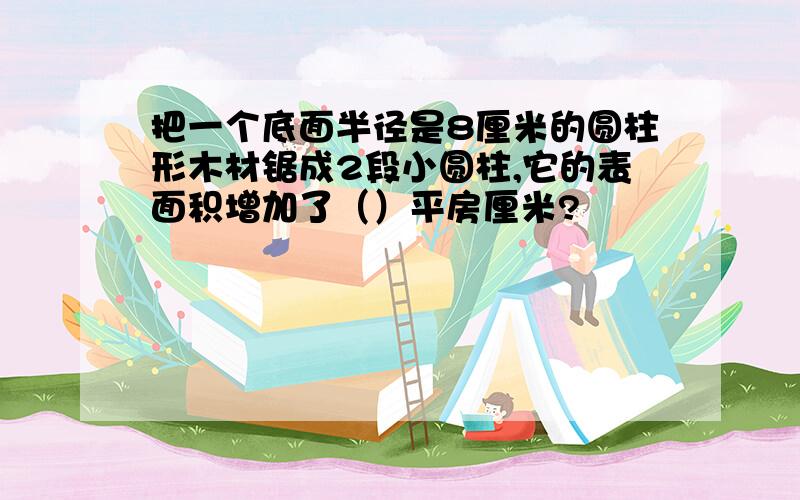 把一个底面半径是8厘米的圆柱形木材锯成2段小圆柱,它的表面积增加了（）平房厘米?