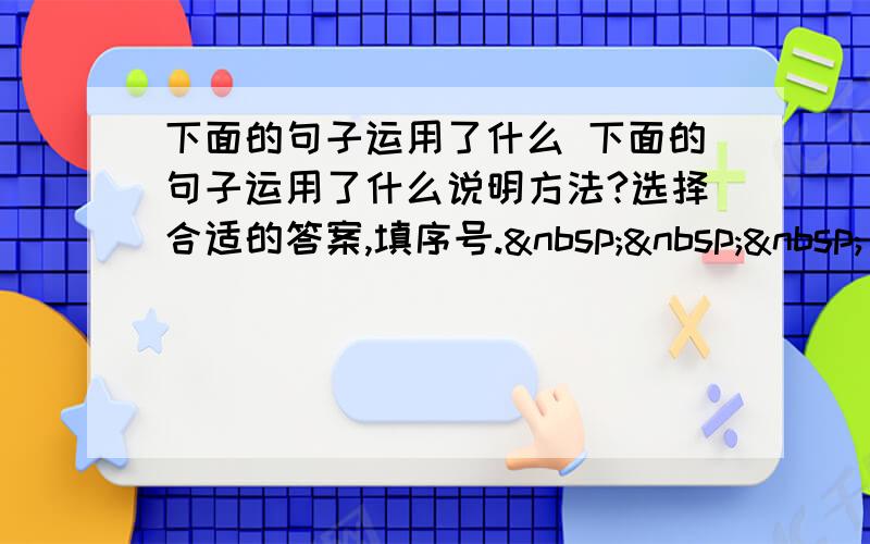 下面的句子运用了什么 下面的句子运用了什么说明方法?选择合适的答案,填序号.    ①举例