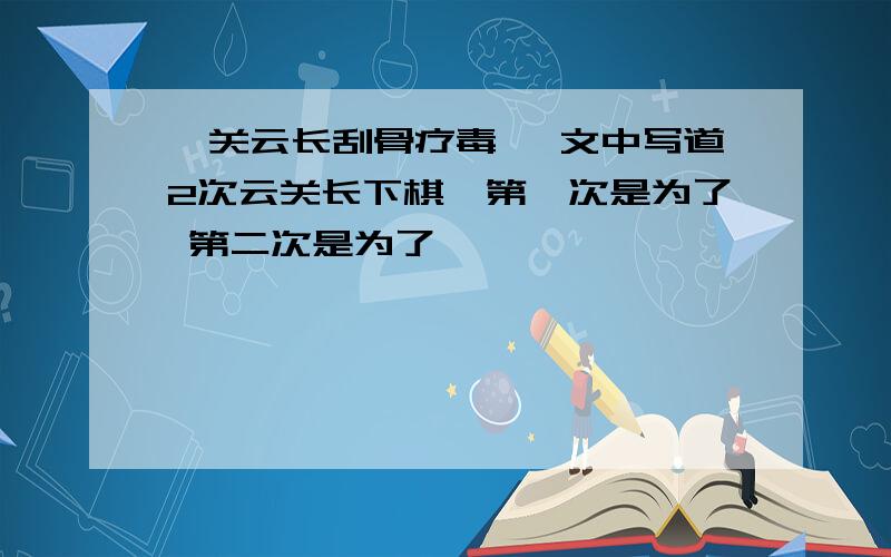 《关云长刮骨疗毒》 文中写道2次云关长下棋,第一次是为了 第二次是为了