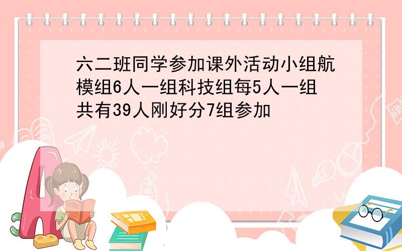 六二班同学参加课外活动小组航模组6人一组科技组每5人一组共有39人刚好分7组参加