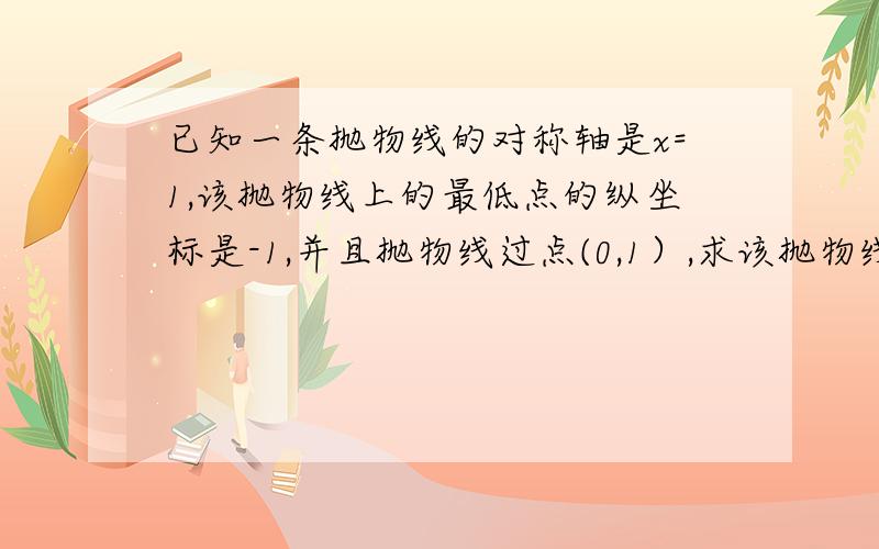 已知一条抛物线的对称轴是x=1,该抛物线上的最低点的纵坐标是-1,并且抛物线过点(0,1）,求该抛物线解析式