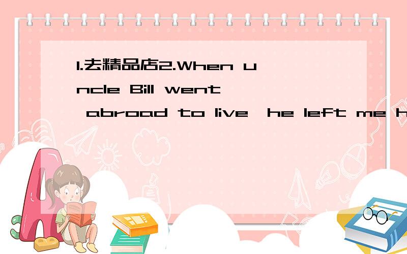 1.去精品店2.When uncle Bill went abroad to live,he left me his w