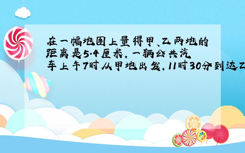 在一幅地图上量得甲、乙两地的距离是5.4厘米,一辆公共汽车上午7时从甲地出发,11时30分到达乙地.