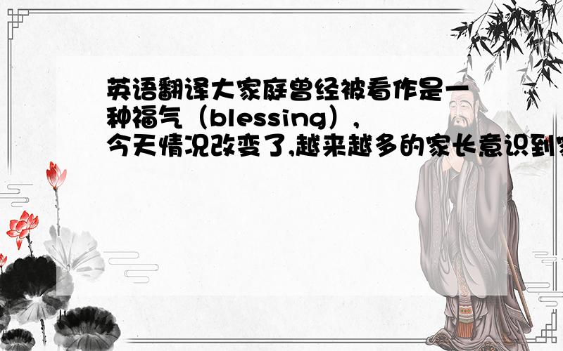 英语翻译大家庭曾经被看作是一种福气（blessing）,今天情况改变了,越来越多的家长意识到家庭成员越少越好