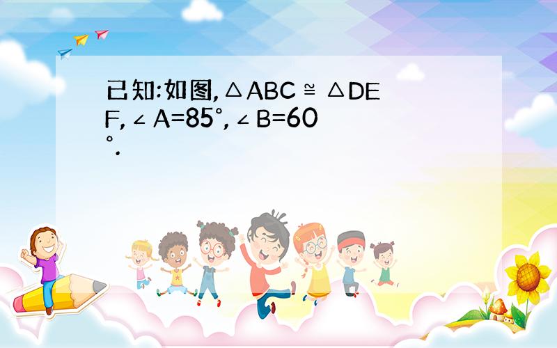 已知:如图,△ABC≌△DEF,∠A=85°,∠B=60°.