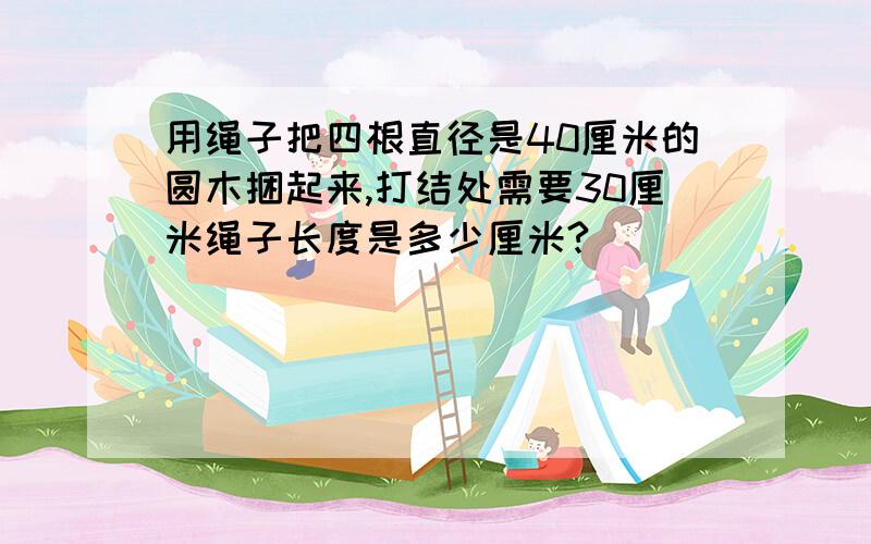 用绳子把四根直径是40厘米的圆木捆起来,打结处需要30厘米绳子长度是多少厘米?