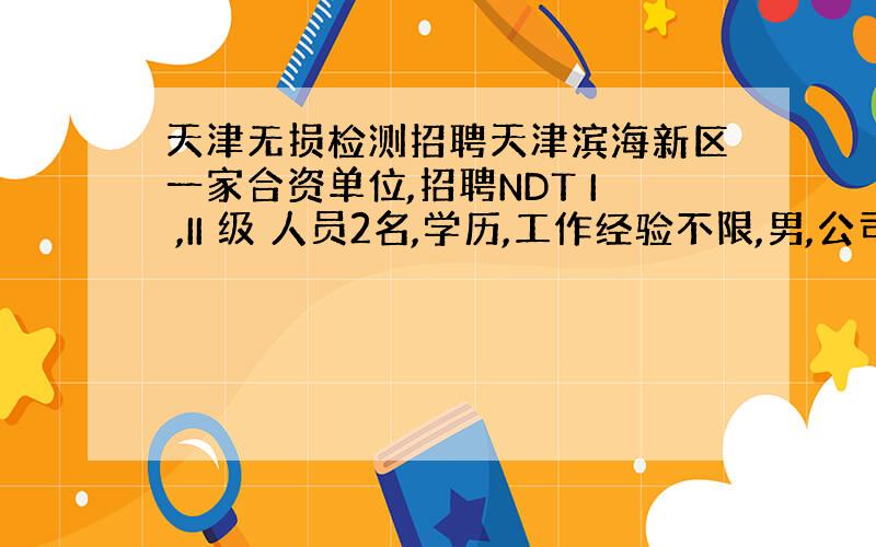 天津无损检测招聘天津滨海新区一家合资单位,招聘NDT I ,II 级 人员2名,学历,工作经验不限,男,公司包住.待遇从