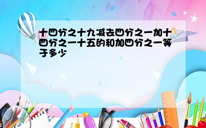 十四分之十九减去四分之一加十四分之一十五的和加四分之一等于多少