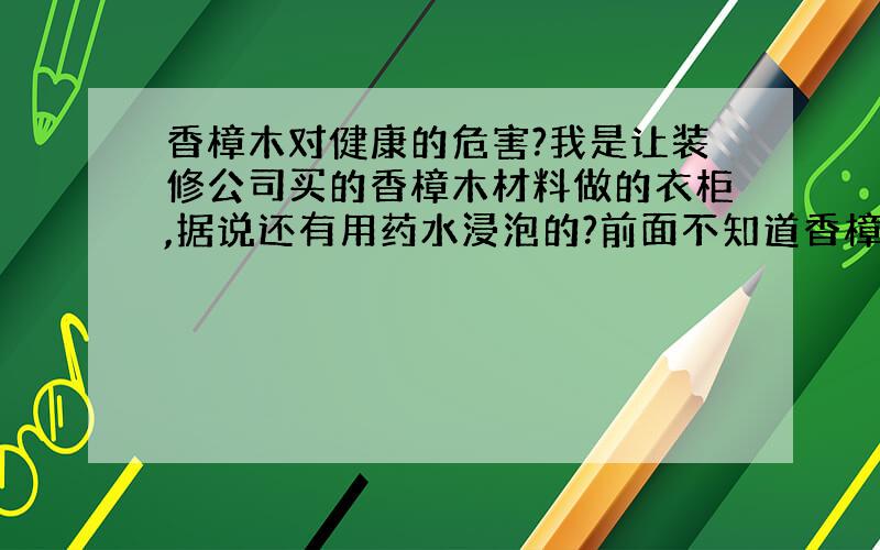 香樟木对健康的危害?我是让装修公司买的香樟木材料做的衣柜,据说还有用药水浸泡的?前面不知道香樟木可能有能对身体有害,可现