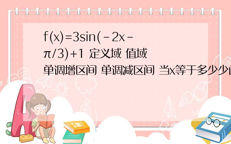 f(x)=3sin(-2x-π/3)+1 定义域 值域 单调增区间 单调减区间 当x等于多少少函数有最大值 最大值为多少