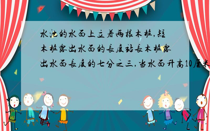 水池的水面上立着两根木桩,短木桩露出水面的长度站长木桩露出水面长度的七分之三,当水面升高10厘米后,