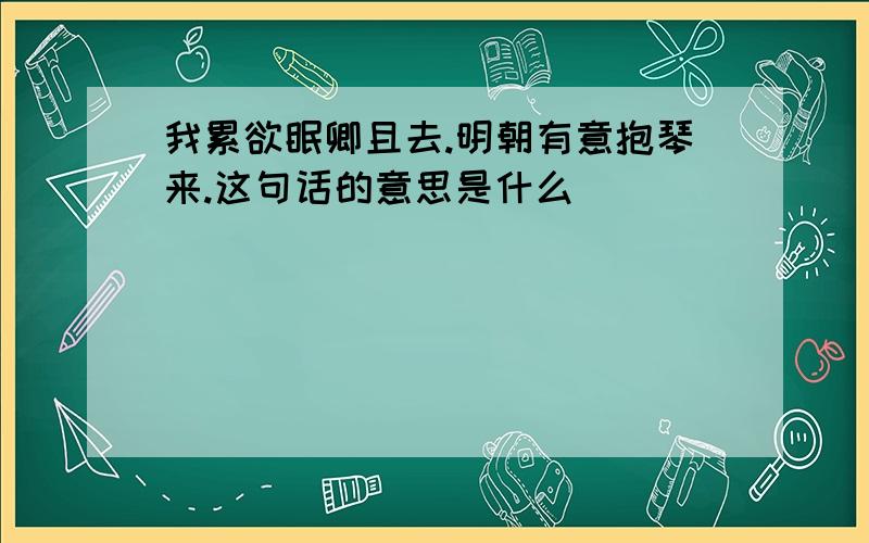 我累欲眠卿且去.明朝有意抱琴来.这句话的意思是什么