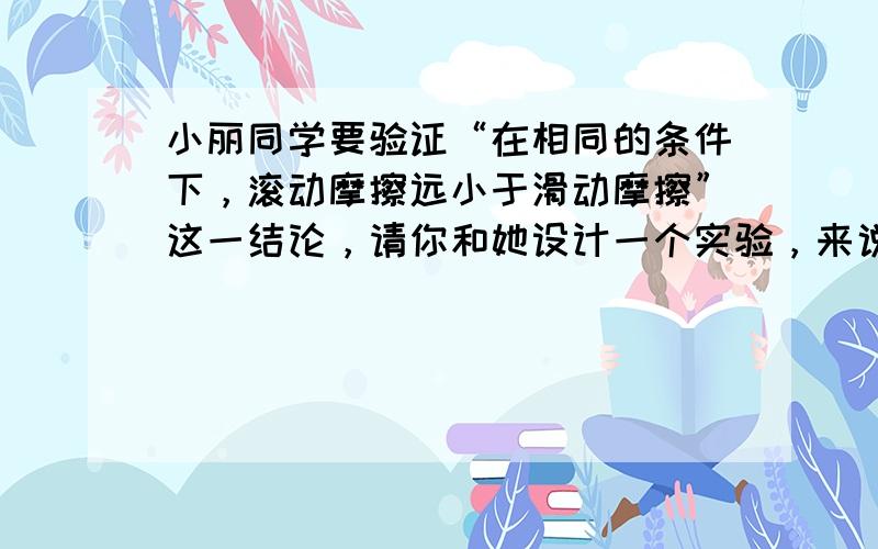 小丽同学要验证“在相同的条件下，滚动摩擦远小于滑动摩擦”这一结论，请你和她设计一个实验，来说明这一结论的正确性．