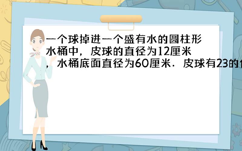 一个球掉进一个盛有水的圆柱形水桶中，皮球的直径为12厘米，水桶底面直径为60厘米．皮球有23的体积沉浸在水里，如图．问：