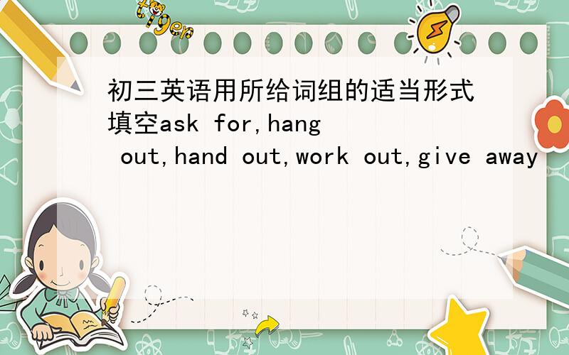 初三英语用所给词组的适当形式填空ask for,hang out,hand out,work out,give away