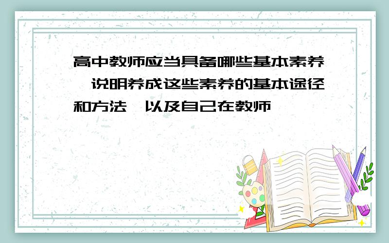 高中教师应当具备哪些基本素养,说明养成这些素养的基本途径和方法,以及自己在教师